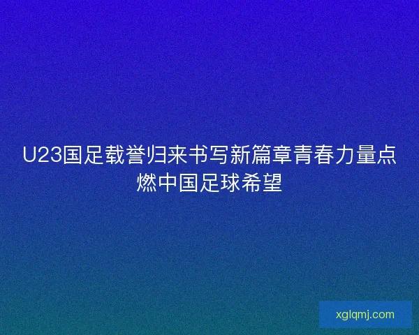 U23国足载誉归来书写新篇章青春力量点燃中国足球希望