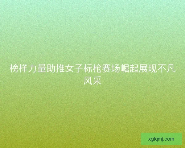 榜样力量助推女子标枪赛场崛起展现不凡风采